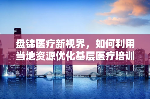 盘锦医疗新视界，如何利用当地资源优化基层医疗培训？