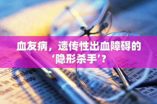 血友病，遗传性出血障碍的‘隐形杀手’？