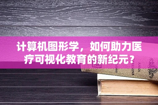 计算机图形学，如何助力医疗可视化教育的新纪元？