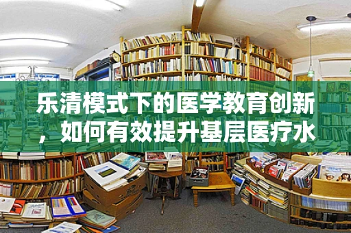 乐清模式下的医学教育创新，如何有效提升基层医疗水平？