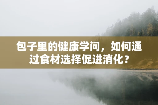 包子里的健康学问，如何通过食材选择促进消化？