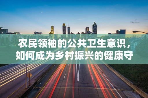 农民领袖的公共卫生意识，如何成为乡村振兴的健康守护者？