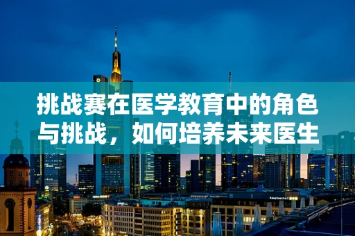 挑战赛在医学教育中的角色与挑战，如何培养未来医生的实战能力？