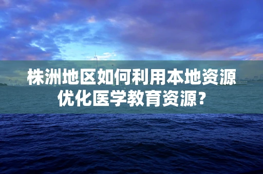 株洲地区如何利用本地资源优化医学教育资源？