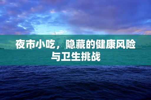 夜市小吃，隐藏的健康风险与卫生挑战