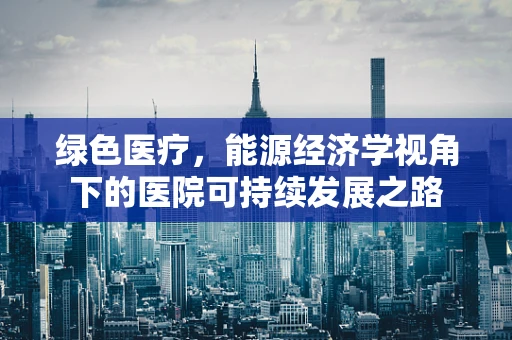 绿色医疗，能源经济学视角下的医院可持续发展之路