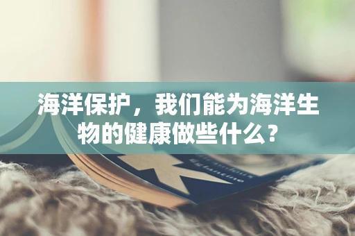 海洋保护，我们能为海洋生物的健康做些什么？