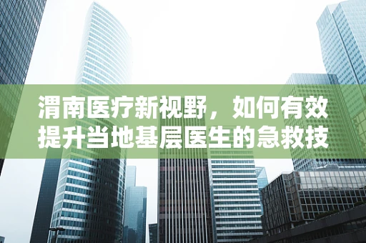 渭南医疗新视野，如何有效提升当地基层医生的急救技能？