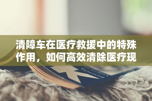 清障车在医疗救援中的特殊作用，如何高效清除医疗现场障碍？