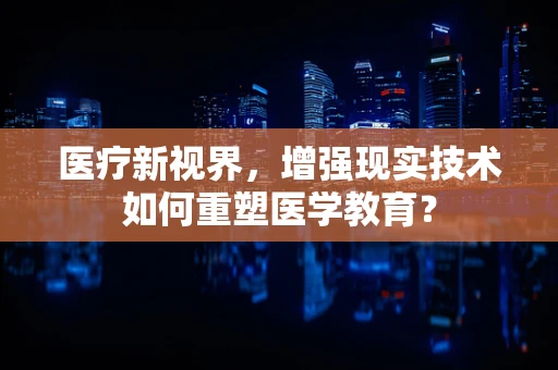 医疗新视界，增强现实技术如何重塑医学教育？