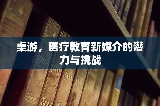 桌游，医疗教育新媒介的潜力与挑战