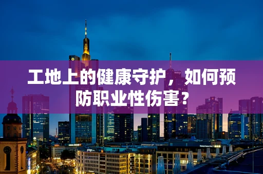 工地上的健康守护，如何预防职业性伤害？