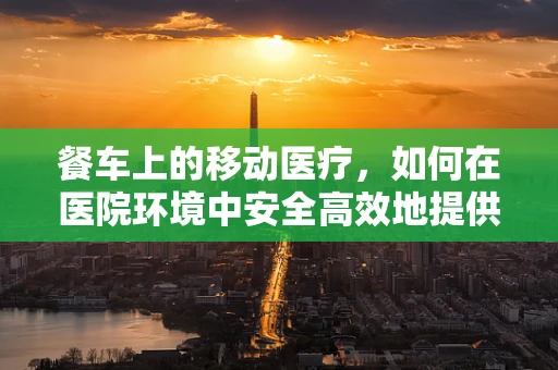 餐车上的移动医疗，如何在医院环境中安全高效地提供餐饮服务？