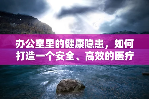 办公室里的健康隐患，如何打造一个安全、高效的医疗工作环境？