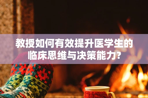 教授如何有效提升医学生的临床思维与决策能力？