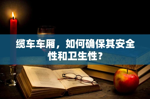 缆车车厢，如何确保其安全性和卫生性？