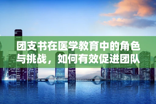 团支书在医学教育中的角色与挑战，如何有效促进团队协作与知识共享？