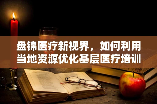 盘锦医疗新视界，如何利用当地资源优化基层医疗培训？