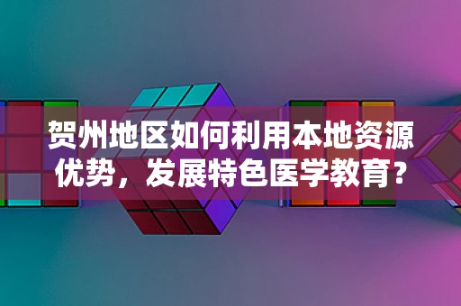 贺州地区如何利用本地资源优势，发展特色医学教育？