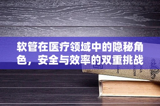 软管在医疗领域中的隐秘角色，安全与效率的双重挑战