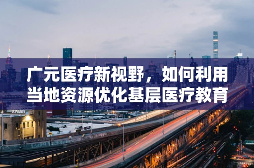 广元医疗新视野，如何利用当地资源优化基层医疗教育培训？