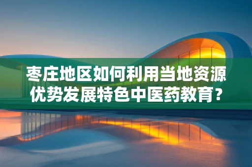 枣庄地区如何利用当地资源优势发展特色中医药教育？