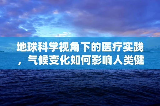 地球科学视角下的医疗实践，气候变化如何影响人类健康？