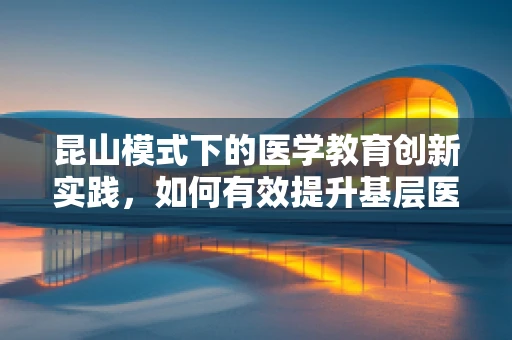 昆山模式下的医学教育创新实践，如何有效提升基层医生的专业能力？