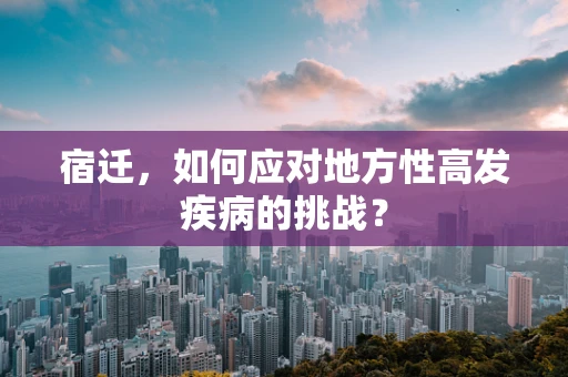 宿迁，如何应对地方性高发疾病的挑战？