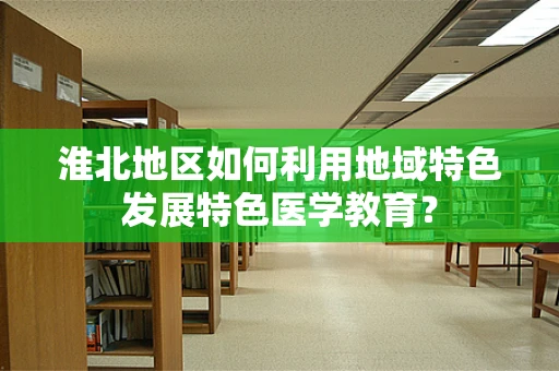 淮北地区如何利用地域特色发展特色医学教育？