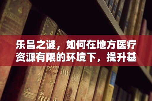 乐昌之谜，如何在地方医疗资源有限的环境下，提升基层医生的临床技能？