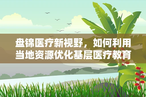 盘锦医疗新视野，如何利用当地资源优化基层医疗教育培训？