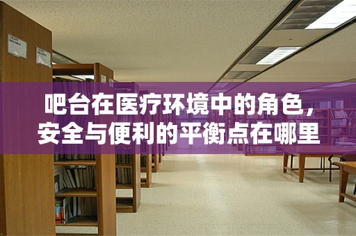 吧台在医疗环境中的角色，安全与便利的平衡点在哪里？