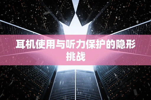 耳机使用与听力保护的隐形挑战