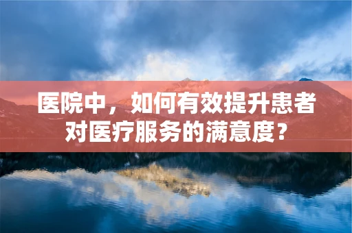 医院中，如何有效提升患者对医疗服务的满意度？