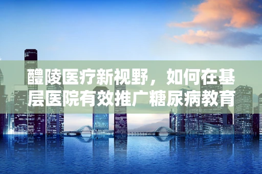 醴陵医疗新视野，如何在基层医院有效推广糖尿病教育？