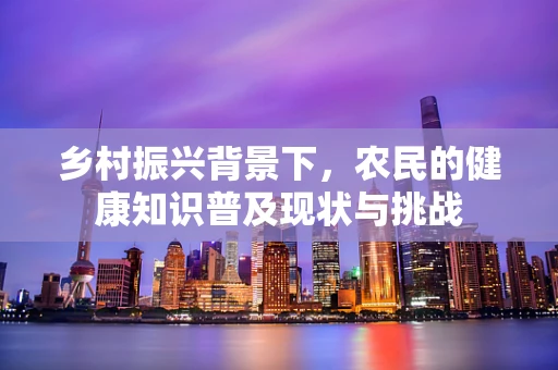 乡村振兴背景下，农民的健康知识普及现状与挑战