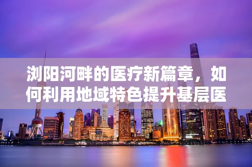 浏阳河畔的医疗新篇章，如何利用地域特色提升基层医疗教育？