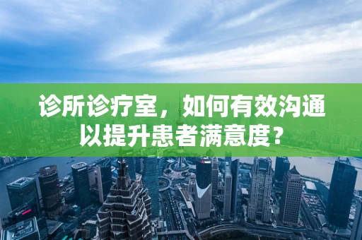 诊所诊疗室，如何有效沟通以提升患者满意度？