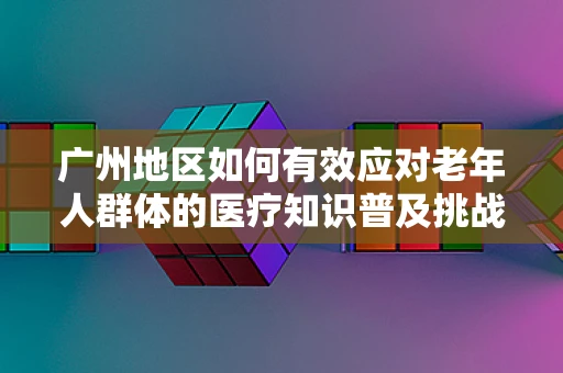 广州地区如何有效应对老年人群体的医疗知识普及挑战？