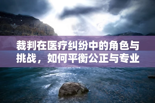 裁判在医疗纠纷中的角色与挑战，如何平衡公正与专业？