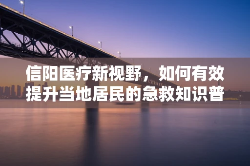 信阳医疗新视野，如何有效提升当地居民的急救知识普及率？