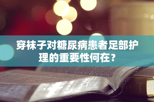 穿袜子对糖尿病患者足部护理的重要性何在？