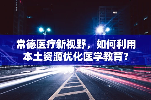 常德医疗新视野，如何利用本土资源优化医学教育？