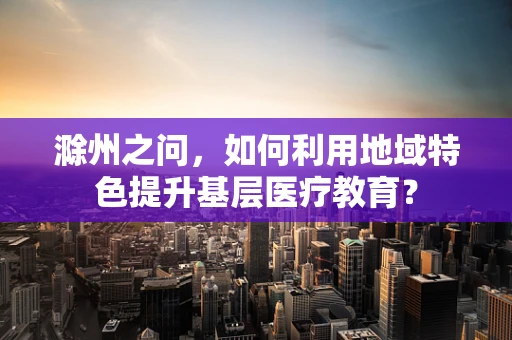 滁州之问，如何利用地域特色提升基层医疗教育？