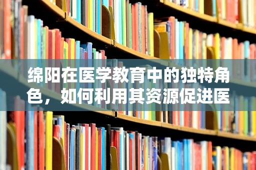 绵阳在医学教育中的独特角色，如何利用其资源促进医疗人才培养？