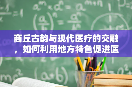 商丘古韵与现代医疗的交融，如何利用地方特色促进医学教育？