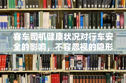 客车司机健康状况对行车安全的影响，不容忽视的隐形风险