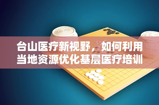 台山医疗新视野，如何利用当地资源优化基层医疗培训？