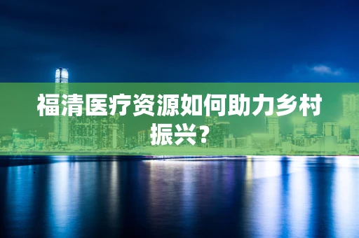 福清医疗资源如何助力乡村振兴？